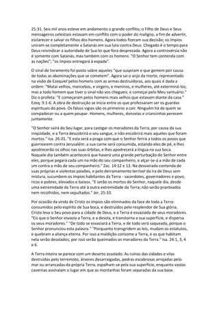 25:31. Seis mil anos esteve em andamento o grande conflito; o Filho de Deus e Seus
mensageiros celestiais estavam em conflito com o poder do maligno, a fim de advertir,
esclarecer e salvar os filhos dos homens. Agora todos fizeram sua decisão; os ímpios
uniram-se completamente a Satanás em sua luta contra Deus. Chegado é o tempo para
Deus reivindicar a autoridade de Sua lei que fora desprezada. Agora a controvérsia não
é somente com Satanás, mas também com os homens. "O Senhor tem contenda com
as nações"; "os ímpios entregará à espada".

O sinal de livramento foi posto sobre aqueles "que suspiram e que gemem por causa
de todas as abominações que se cometem". Agora sai o anjo da morte, representado
na visão de Ezequiel pelos homens com as armas destruidoras, aos quais é dada a
ordem: "Matai velhos, mancebos, e virgens, e meninos, e mulheres, até exterminá-los;
mas a todo homem que tiver o sinal não vos chegueis; e começai pelo Meu santuário."
Diz o profeta: "E começaram pelos homens mais velhos que estavam diante da casa."
Ezeq. 9:1-6. A obra de destruição se inicia entre os que professaram ser os guardas
espirituais do povo. Os falsos vigias são os primeiros a cair. Ninguém há de quem se
compadecer ou a quem poupar. Homens, mulheres, donzelas e criancinhas perecem
juntamente.

"O Senhor sairá do Seu lugar, para castigar os moradores da Terra, por causa da sua
iniqüidade, e a Terra descobrirá o seu sangue, e não encobrirá mais aqueles que foram
mortos." Isa. 26:21. "E esta será a praga com que o Senhor ferirá a todos os povos que
guerrearem contra Jerusalém: a sua carne será consumida, estando eles de pé, e lhes
apodrecerão os olhos nas suas órbitas, e lhes apodrecerá a língua na sua boca.
Naquele dia também acontecerá que haverá uma grande perturbação do Senhor entre
eles; porque pegará cada um na mão do seu companheiro, e alçar-se-á a mão de cada
um contra a mão de seu companheiro." Zac. 14:12 e 13. Na desvairada contenda de
suas próprias e violentas paixões, e pelo derramamento terrível da ira de Deus sem
mistura, sucumbem os ímpios habitantes da Terra - sacerdotes, governadores e povo,
ricos e pobres, elevados e baixos. "E serão os mortos do Senhor, naquele dia, desde
uma extremidade da Terra até à outra extremidade da Terra; não serão pranteados
nem recolhidos, nem sepultados." Jer. 25:33.

Por ocasião da vinda de Cristo os ímpios são eliminados da face de toda a Terra:
consumidos pelo espírito de Sua boca, e destruídos pelo resplendor de Sua glória.
Cristo leva o Seu povo para a cidade de Deus, e a Terra é esvaziada de seus moradores.
"Eis que o Senhor esvazia a Terra, e a desola, e transtorna a sua superfície, e dispersa
os seus moradores." "De todo se esvaziará a Terra, e de todo será saqueada, porque o
Senhor pronunciou esta palavra." "Porquanto transgridem as leis, mudam os estatutos,
e quebram a aliança eterna. Por isso a maldição consome a Terra, e os que habitam
nela serão desolados; por isso serão queimados os moradores da Terra." Isa. 24:1, 3, 4
e 6.

A Terra inteira se parece com um deserto assolado. As ruínas das cidades e vilas
destruídas pelo terremoto, árvores desarraigadas, pedras escabrosas arrojadas pelo
mar ou arrancadas da própria Terra, espalham-se pela sua superfície, enquanto vastas
cavernas assinalam o lugar em que as montanhas foram separadas da sua base.
 