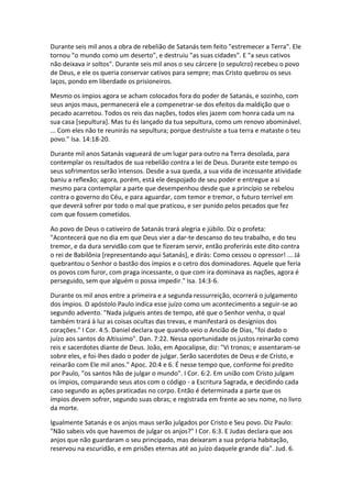 Durante seis mil anos a obra de rebelião de Satanás tem feito "estremecer a Terra". Ele
tornou "o mundo como um deserto", e destruiu "as suas cidades". E "a seus cativos
não deixava ir soltos". Durante seis mil anos o seu cárcere (o sepulcro) recebeu o povo
de Deus, e ele os queria conservar cativos para sempre; mas Cristo quebrou os seus
laços, pondo em liberdade os prisioneiros.

Mesmo os ímpios agora se acham colocados fora do poder de Satanás, e sozinho, com
seus anjos maus, permanecerá ele a compenetrar-se dos efeitos da maldição que o
pecado acarretou. Todos os reis das nações, todos eles jazem com honra cada um na
sua casa [sepultura]. Mas tu és lançado da tua sepultura, como um renovo abominável.
... Com eles não te reunirás na sepultura; porque destruíste a tua terra e mataste o teu
povo." Isa. 14:18-20.

Durante mil anos Satanás vagueará de um lugar para outro na Terra desolada, para
contemplar os resultados de sua rebelião contra a lei de Deus. Durante este tempo os
seus sofrimentos serão intensos. Desde a sua queda, a sua vida de incessante atividade
baniu a reflexão; agora, porém, está ele despojado de seu poder e entregue a si
mesmo para contemplar a parte que desempenhou desde que a princípio se rebelou
contra o governo do Céu, e para aguardar, com temor e tremor, o futuro terrível em
que deverá sofrer por todo o mal que praticou, e ser punido pelos pecados que fez
com que fossem cometidos.

Ao povo de Deus o cativeiro de Satanás trará alegria e júbilo. Diz o profeta:
"Acontecerá que no dia em que Deus vier a dar-te descanso do teu trabalho, e do teu
tremor, e da dura servidão com que te fizeram servir, então proferirás este dito contra
o rei de Babilônia [representando aqui Satanás], e dirás: Como cessou o opressor! ... Já
quebrantou o Senhor o bastão dos ímpios e o cetro dos dominadores. Aquele que feria
os povos com furor, com praga incessante, o que com ira dominava as nações, agora é
perseguido, sem que alguém o possa impedir." Isa. 14:3-6.

Durante os mil anos entre a primeira e a segunda ressurreição, ocorrerá o julgamento
dos ímpios. O apóstolo Paulo indica esse juízo como um acontecimento a seguir-se ao
segundo advento. "Nada julgueis antes de tempo, até que o Senhor venha, o qual
também trará à luz as coisas ocultas das trevas, e manifestará os desígnios dos
corações." I Cor. 4:5. Daniel declara que quando veio o Ancião de Dias, "foi dado o
juízo aos santos do Altíssimo". Dan. 7:22. Nessa oportunidade os justos reinarão como
reis e sacerdotes diante de Deus. João, em Apocalipse, diz: "Vi tronos; e assentaram-se
sobre eles, e foi-lhes dado o poder de julgar. Serão sacerdotes de Deus e de Cristo, e
reinarão com Ele mil anos." Apoc. 20:4 e 6. É nesse tempo que, conforme foi predito
por Paulo, "os santos hão de julgar o mundo". I Cor. 6:2. Em união com Cristo julgam
os ímpios, comparando seus atos com o código - a Escritura Sagrada, e decidindo cada
caso segundo as ações praticadas no corpo. Então é determinada a parte que os
ímpios devem sofrer, segundo suas obras; e registrada em frente ao seu nome, no livro
da morte.

Igualmente Satanás e os anjos maus serão julgados por Cristo e Seu povo. Diz Paulo:
"Não sabeis vós que havemos de julgar os anjos?" I Cor. 6:3. E Judas declara que aos
anjos que não guardaram o seu principado, mas deixaram a sua própria habitação,
reservou na escuridão, e em prisões eternas até ao juízo daquele grande dia". Jud. 6.
 