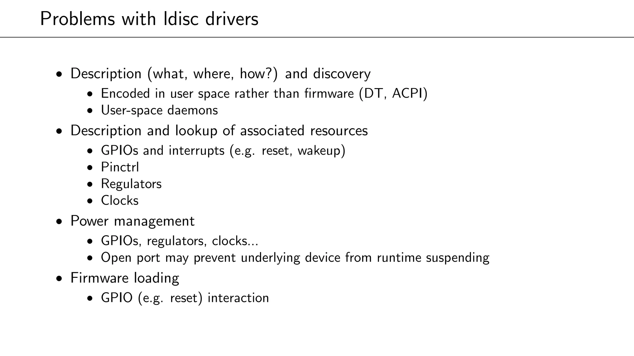 Problems with ldisc drivers
• Description (what, where, how?) and discovery
• Encoded in user space rather than ﬁrmware (DT, ACPI)
• User-space daemons
• Description and lookup of associated resources
• GPIOs and interrupts (e.g. reset, wakeup)
• Pinctrl
• Regulators
• Clocks
• Power management
• GPIOs, regulators, clocks...
• Open port may prevent underlying device from runtime suspending
• Firmware loading
• GPIO (e.g. reset) interaction
 