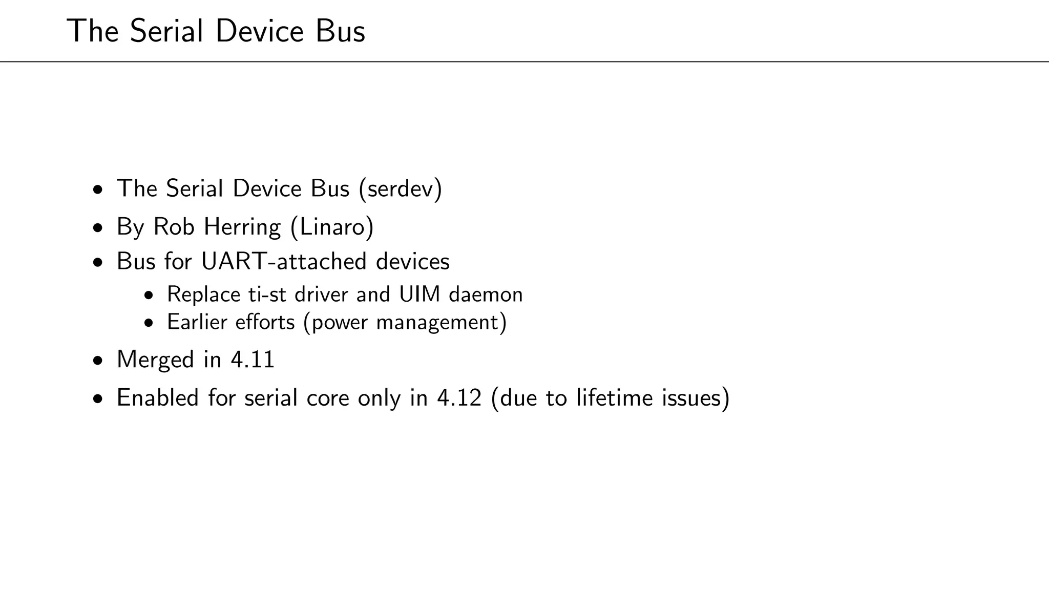 The Serial Device Bus
• The Serial Device Bus (serdev)
• By Rob Herring (Linaro)
• Bus for UART-attached devices
• Replace ti-st driver and UIM daemon
• Earlier eﬀorts (power management)
• Merged in 4.11
• Enabled for serial core only in 4.12 (due to lifetime issues)
 