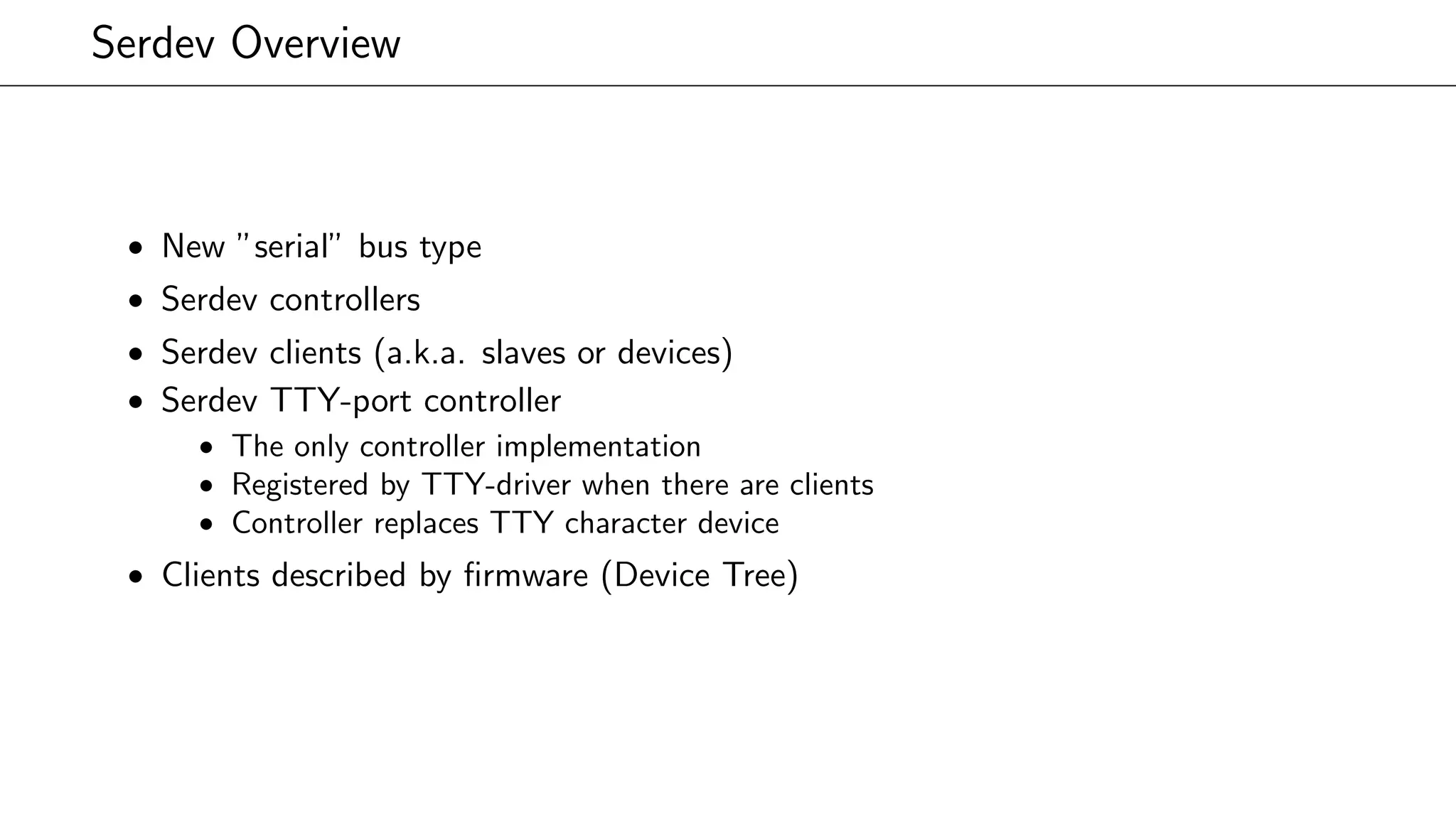 Serdev Overview
• New ”serial” bus type
• Serdev controllers
• Serdev clients (a.k.a. slaves or devices)
• Serdev TTY-port controller
• The only controller implementation
• Registered by TTY-driver when there are clients
• Controller replaces TTY character device
• Clients described by ﬁrmware (Device Tree)
 