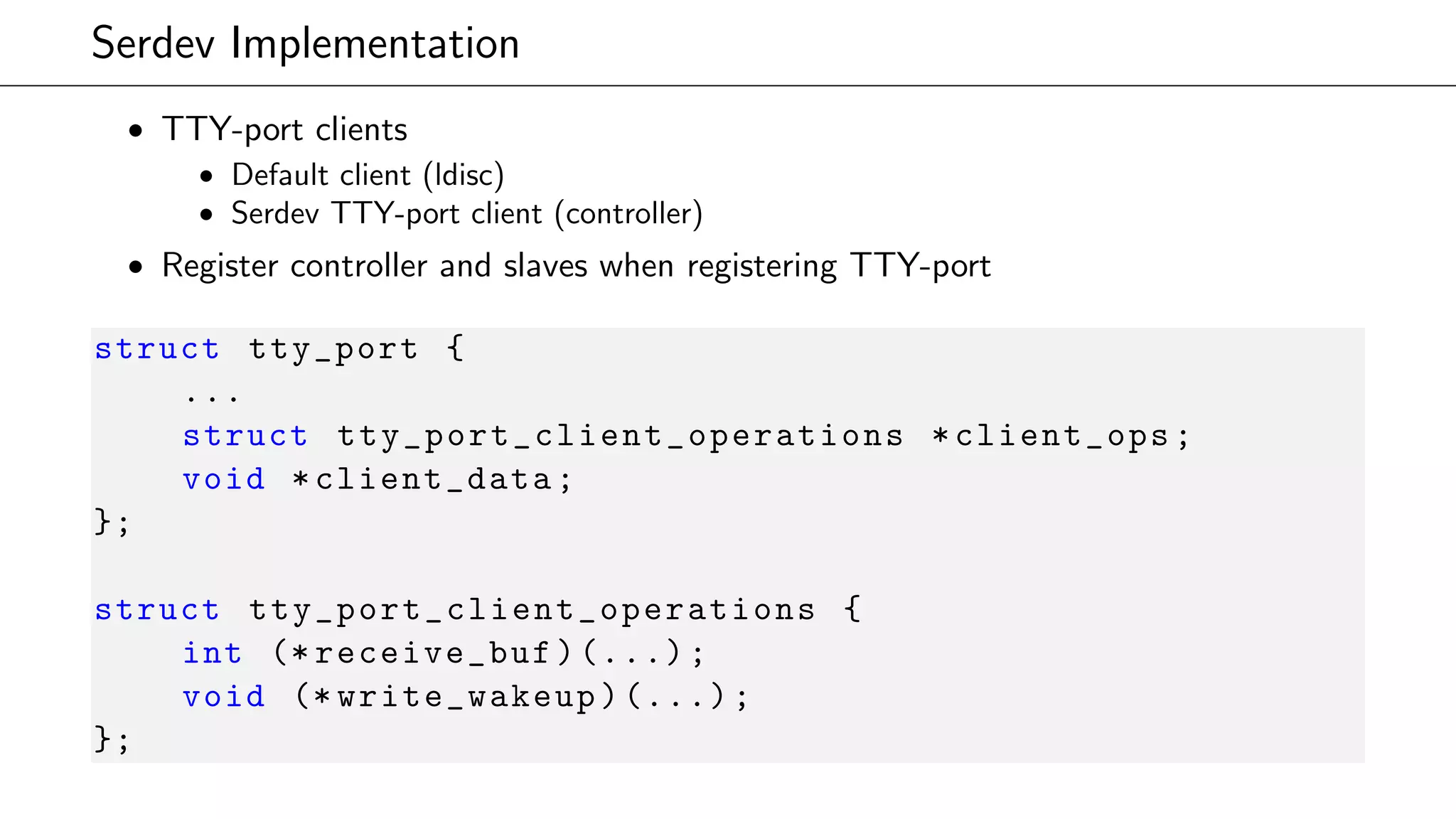 Serdev Implementation
• TTY-port clients
• Default client (ldisc)
• Serdev TTY-port client (controller)
• Register controller and slaves when registering TTY-port
struct tty_port {
...
struct tty_port_client_operations *client_ops;
void *client_data;
};
struct tty_port_client_operations {
int (* receive_buf)(...);
void (* write_wakeup)(...);
};
 