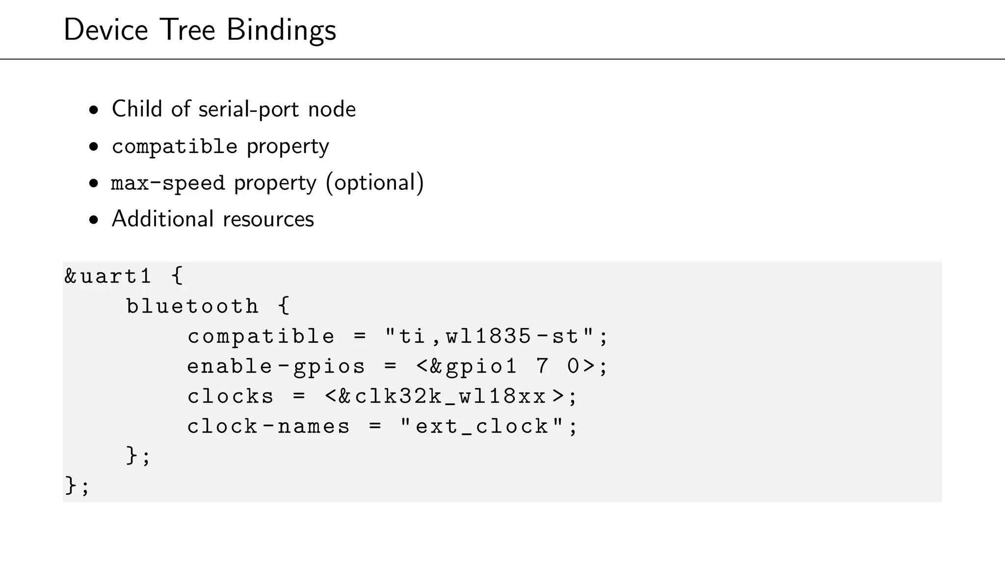 Device Tree Bindings
• Child of serial-port node
• compatible property
• max-speed property (optional)
• Additional resources
&uart1 {
bluetooth {
compatible = "ti ,wl1835 -st";
enable -gpios = <&gpio1 7 0>;
clocks = <&clk32k_wl18xx >;
clock -names = "ext_clock";
};
};
 