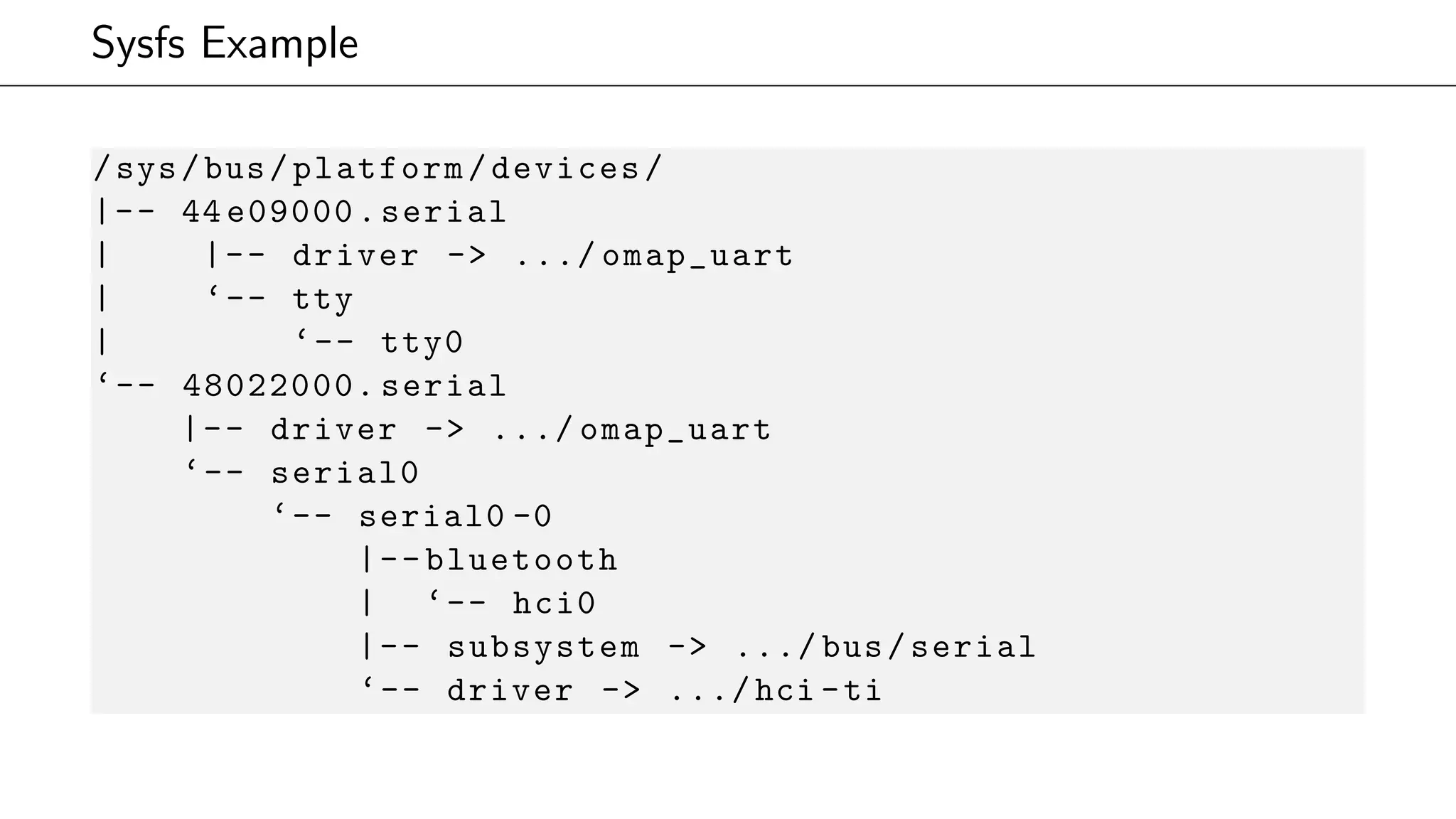 Sysfs Example
/sys/bus/platform/devices/
|-- 44 e09000.serial
| |-- driver -> .../ omap_uart
| ‘-- tty
| ‘-- tty0
‘-- 48022000. serial
|-- driver -> .../ omap_uart
‘-- serial0
‘-- serial0 -0
|--bluetooth
| ‘-- hci0
|-- subsystem -> .../ bus/serial
‘-- driver -> .../hci -ti
 