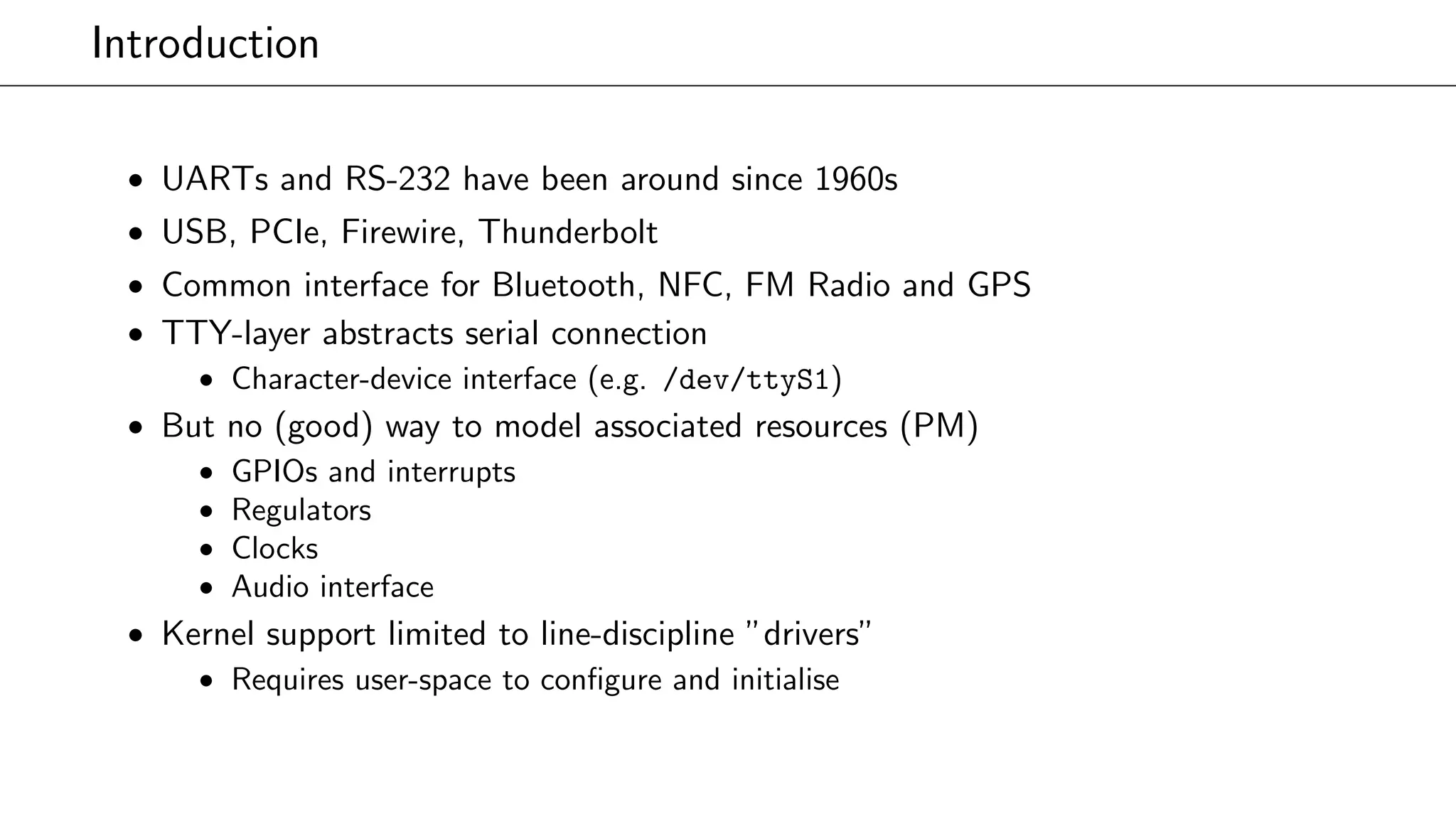 Introduction
• UARTs and RS-232 have been around since 1960s
• USB, PCIe, Firewire, Thunderbolt
• Common interface for Bluetooth, NFC, FM Radio and GPS
• TTY-layer abstracts serial connection
• Character-device interface (e.g. /dev/ttyS1)
• But no (good) way to model associated resources (PM)
• GPIOs and interrupts
• Regulators
• Clocks
• Audio interface
• Kernel support limited to line-discipline ”drivers”
• Requires user-space to conﬁgure and initialise
 