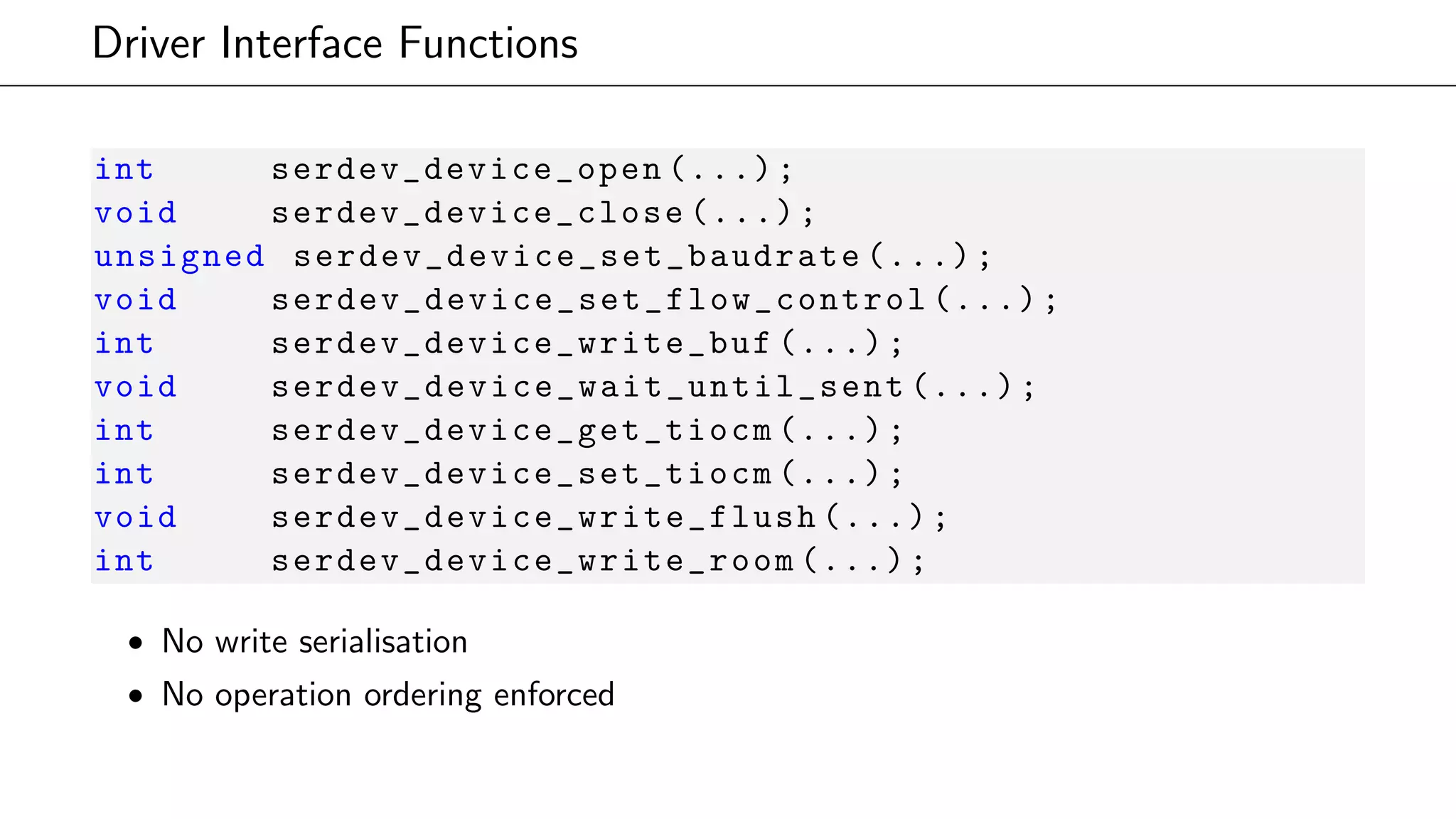 Driver Interface Functions
int serdev_device_open (...);
void serdev_device_close (...);
unsigned serdev_device_set_baudrate (...);
void serdev_device_set_flow_control (...);
int serdev_device_write_buf (...);
void serdev_device_wait_until_sent (...);
int serdev_device_get_tiocm (...);
int serdev_device_set_tiocm (...);
void serdev_device_write_flush (...);
int serdev_device_write_room (...);
• No write serialisation
• No operation ordering enforced
 