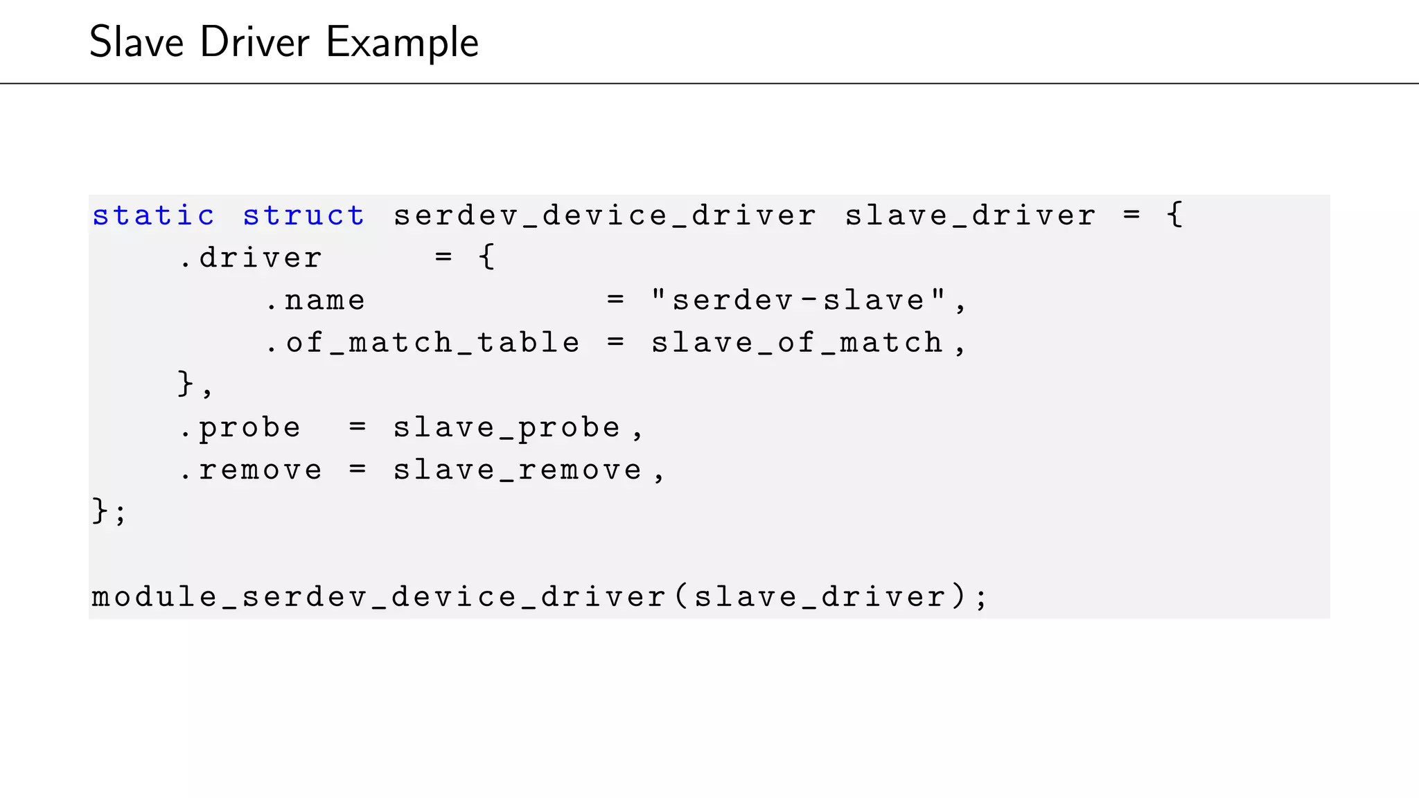 Slave Driver Example
static struct serdev_device_driver slave_driver = {
.driver = {
.name = "serdev -slave",
. of_match_table = slave_of_match ,
},
.probe = slave_probe ,
.remove = slave_remove ,
};
module_serdev_device_driver (slave_driver);
 