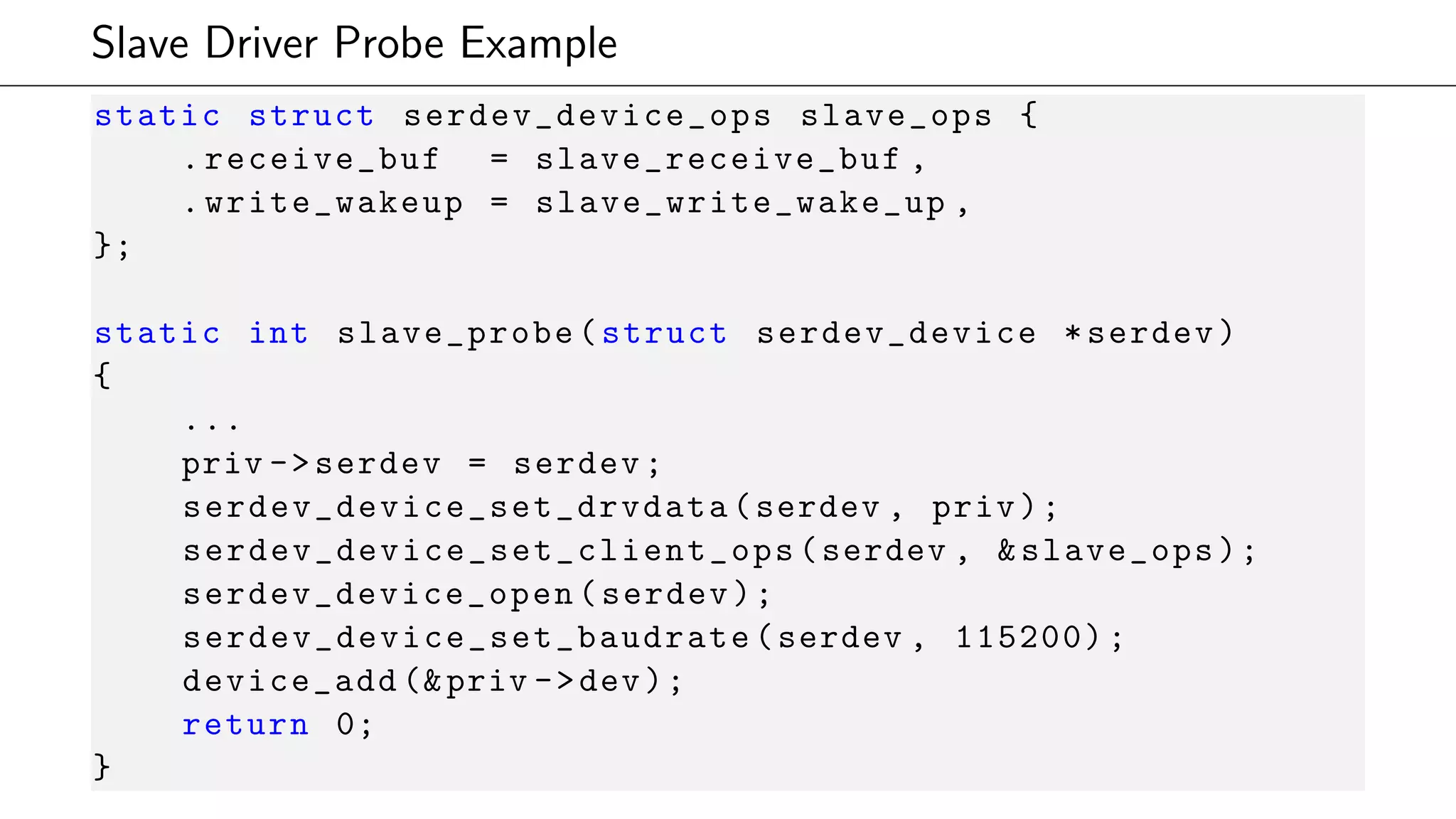 Slave Driver Probe Example
static struct serdev_device_ops slave_ops {
.receive_buf = slave_receive_buf ,
.write_wakeup = slave_write_wake_up ,
};
static int slave_probe(struct serdev_device *serdev)
{
...
priv ->serdev = serdev;
serdev_device_set_drvdata (serdev , priv);
serdev_device_set_client_ops (serdev , &slave_ops);
serdev_device_open (serdev);
serdev_device_set_baudrate (serdev , 115200);
device_add (&priv ->dev);
return 0;
}
 