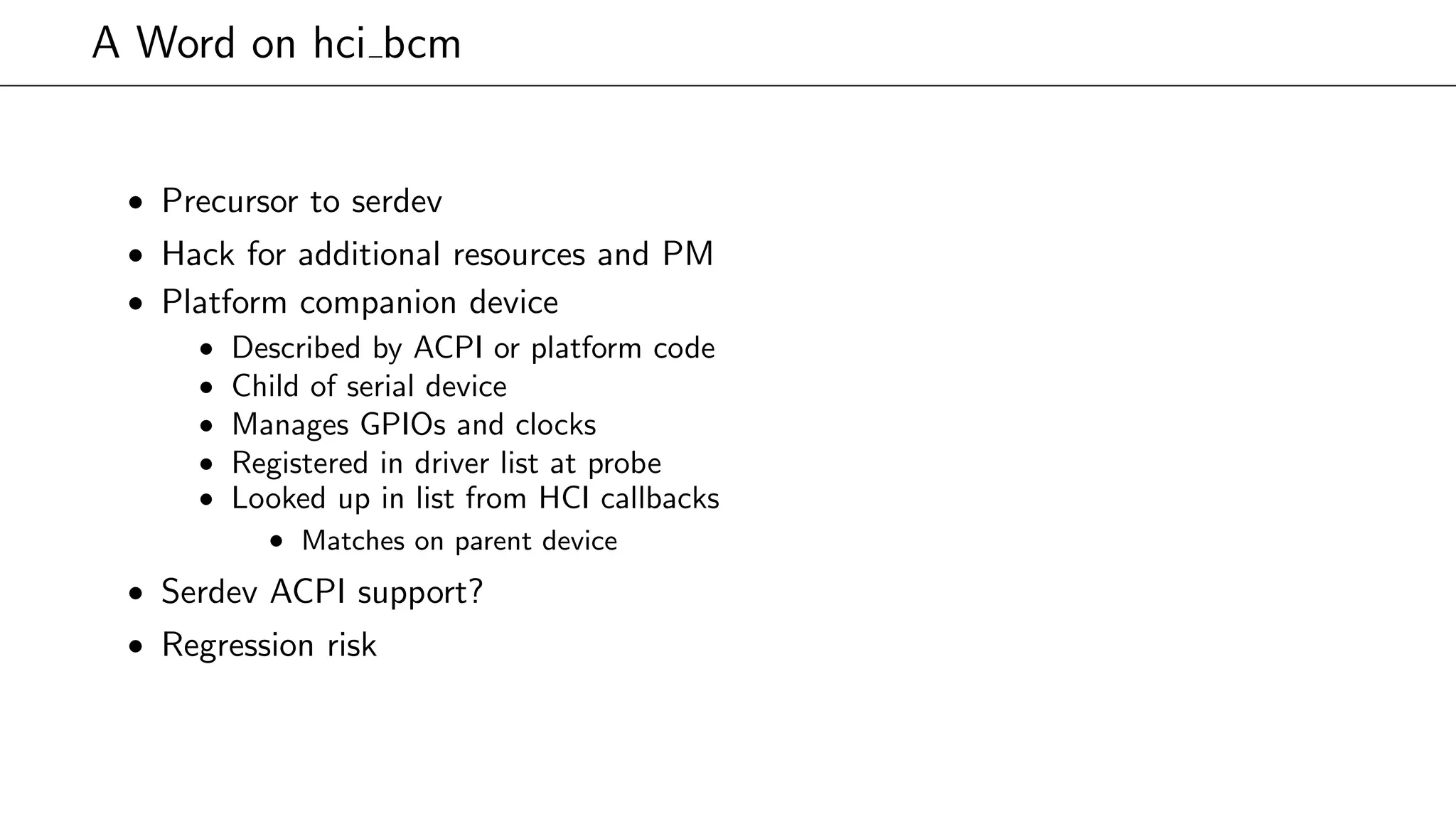 A Word on hci bcm
• Precursor to serdev
• Hack for additional resources and PM
• Platform companion device
• Described by ACPI or platform code
• Child of serial device
• Manages GPIOs and clocks
• Registered in driver list at probe
• Looked up in list from HCI callbacks
• Matches on parent device
• Serdev ACPI support?
• Regression risk
 