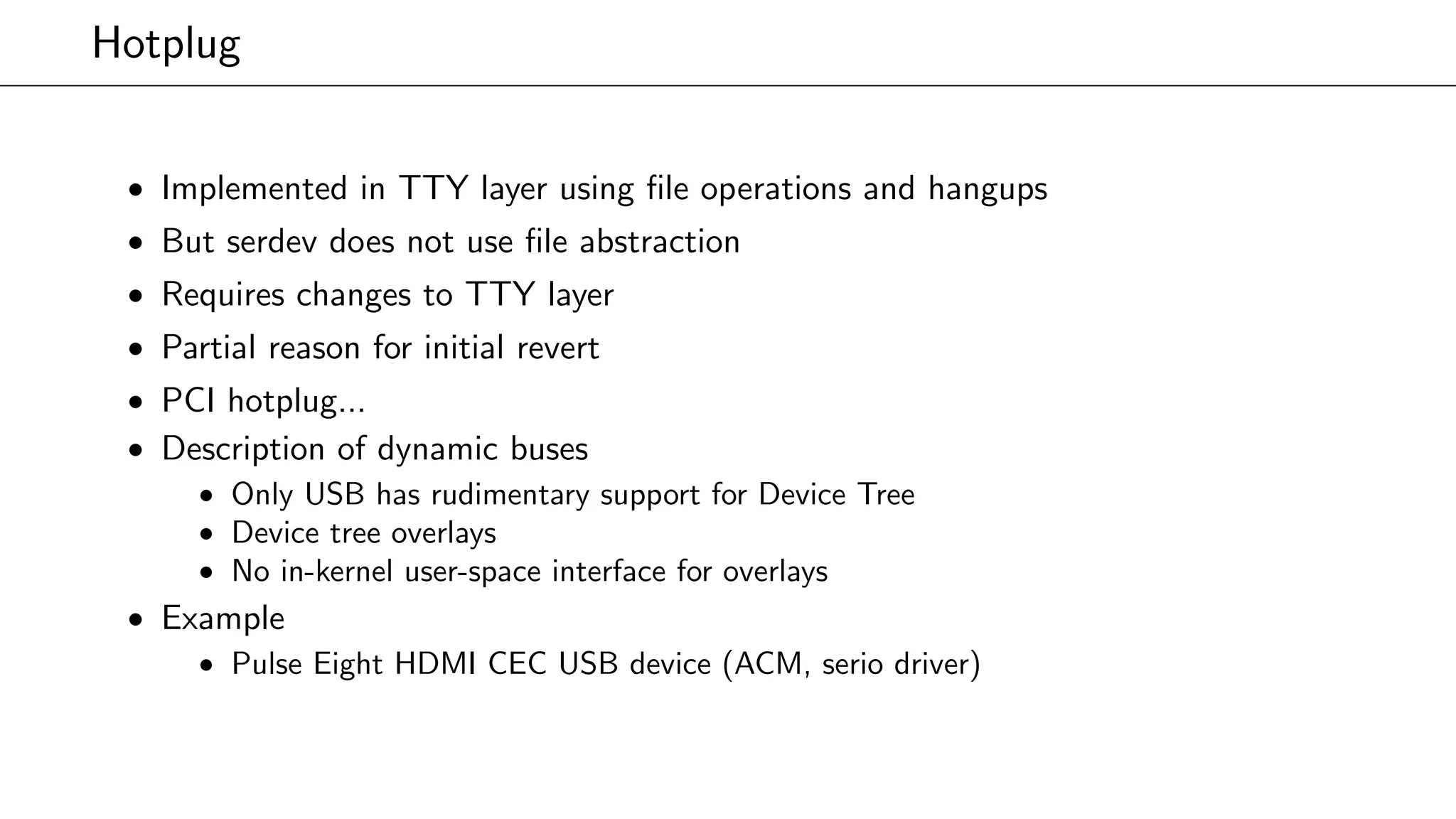 Hotplug
• Implemented in TTY layer using ﬁle operations and hangups
• But serdev does not use ﬁle abstraction
• Requires changes to TTY layer
• Partial reason for initial revert
• PCI hotplug...
• Description of dynamic buses
• Only USB has rudimentary support for Device Tree
• Device tree overlays
• No in-kernel user-space interface for overlays
• Example
• Pulse Eight HDMI CEC USB device (ACM, serio driver)
 