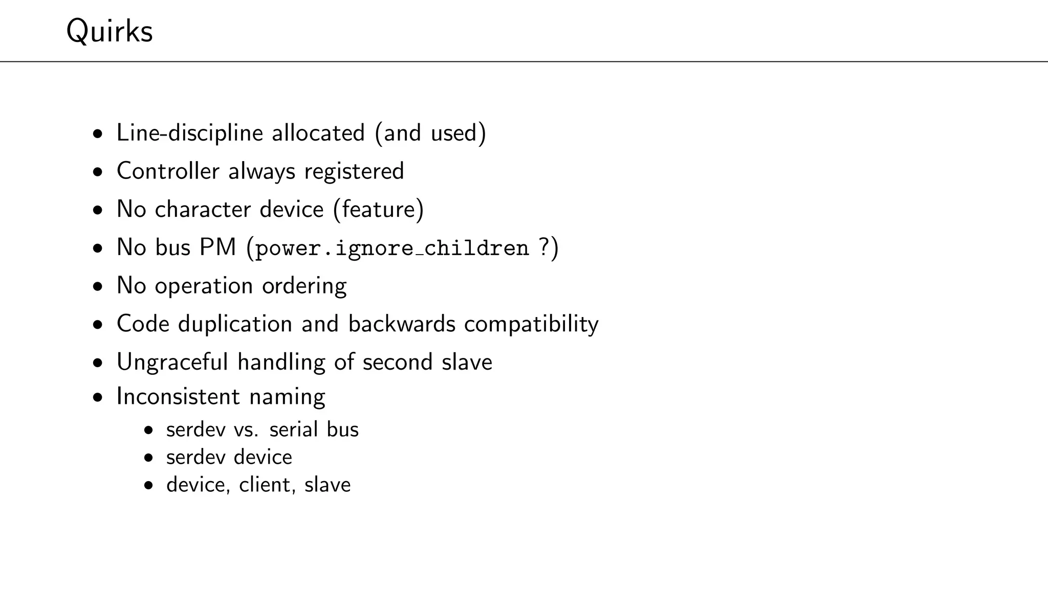 Quirks
• Line-discipline allocated (and used)
• Controller always registered
• No character device (feature)
• No bus PM (power.ignore children ?)
• No operation ordering
• Code duplication and backwards compatibility
• Ungraceful handling of second slave
• Inconsistent naming
• serdev vs. serial bus
• serdev device
• device, client, slave
 