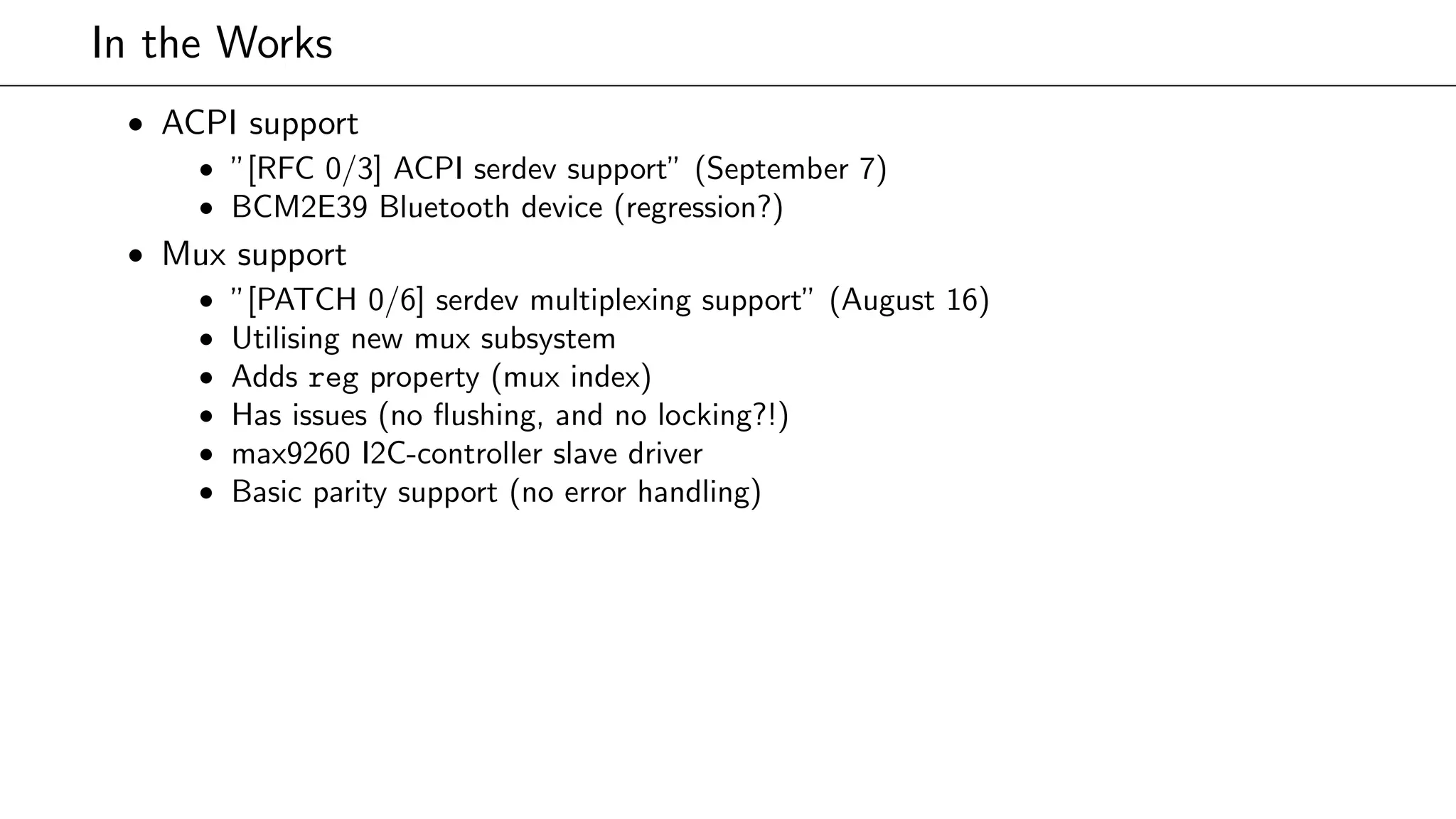 In the Works
• ACPI support
• ”[RFC 0/3] ACPI serdev support” (September 7)
• BCM2E39 Bluetooth device (regression?)
• Mux support
• ”[PATCH 0/6] serdev multiplexing support” (August 16)
• Utilising new mux subsystem
• Adds reg property (mux index)
• Has issues (no ﬂushing, and no locking?!)
• max9260 I2C-controller slave driver
• Basic parity support (no error handling)
 
