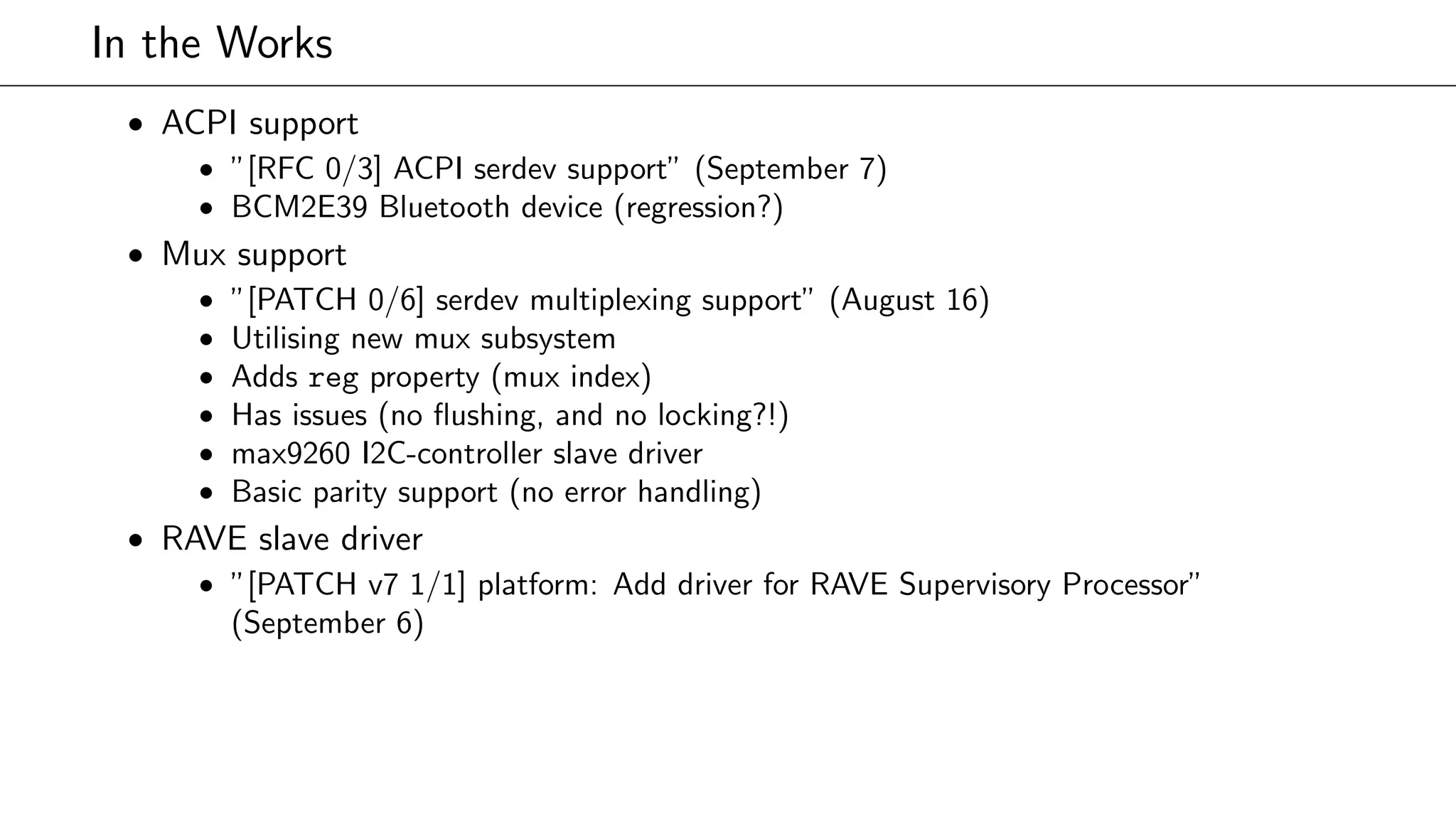 In the Works
• ACPI support
• ”[RFC 0/3] ACPI serdev support” (September 7)
• BCM2E39 Bluetooth device (regression?)
• Mux support
• ”[PATCH 0/6] serdev multiplexing support” (August 16)
• Utilising new mux subsystem
• Adds reg property (mux index)
• Has issues (no ﬂushing, and no locking?!)
• max9260 I2C-controller slave driver
• Basic parity support (no error handling)
• RAVE slave driver
• ”[PATCH v7 1/1] platform: Add driver for RAVE Supervisory Processor”
(September 6)
 