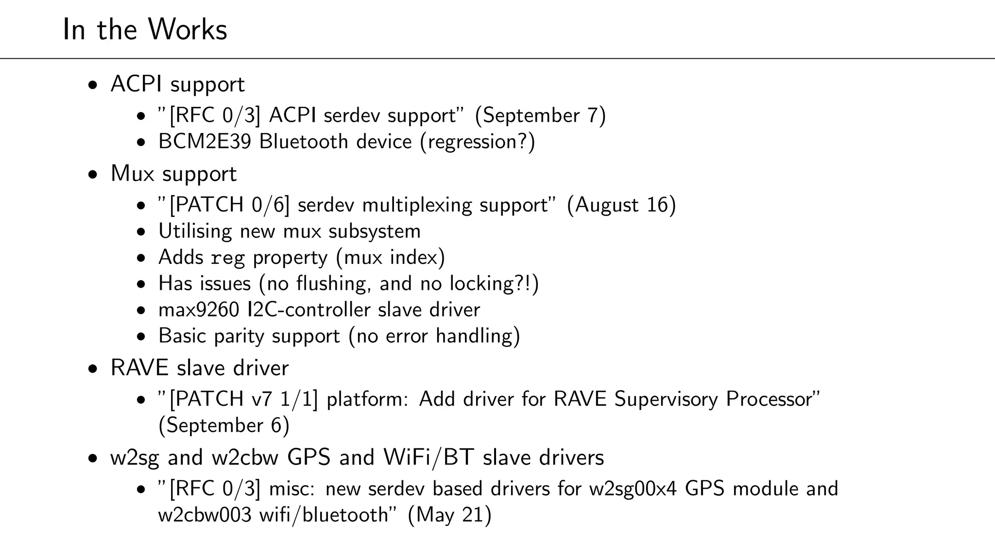 In the Works
• ACPI support
• ”[RFC 0/3] ACPI serdev support” (September 7)
• BCM2E39 Bluetooth device (regression?)
• Mux support
• ”[PATCH 0/6] serdev multiplexing support” (August 16)
• Utilising new mux subsystem
• Adds reg property (mux index)
• Has issues (no ﬂushing, and no locking?!)
• max9260 I2C-controller slave driver
• Basic parity support (no error handling)
• RAVE slave driver
• ”[PATCH v7 1/1] platform: Add driver for RAVE Supervisory Processor”
(September 6)
• w2sg and w2cbw GPS and WiFi/BT slave drivers
• ”[RFC 0/3] misc: new serdev based drivers for w2sg00x4 GPS module and
w2cbw003 wiﬁ/bluetooth” (May 21)
 