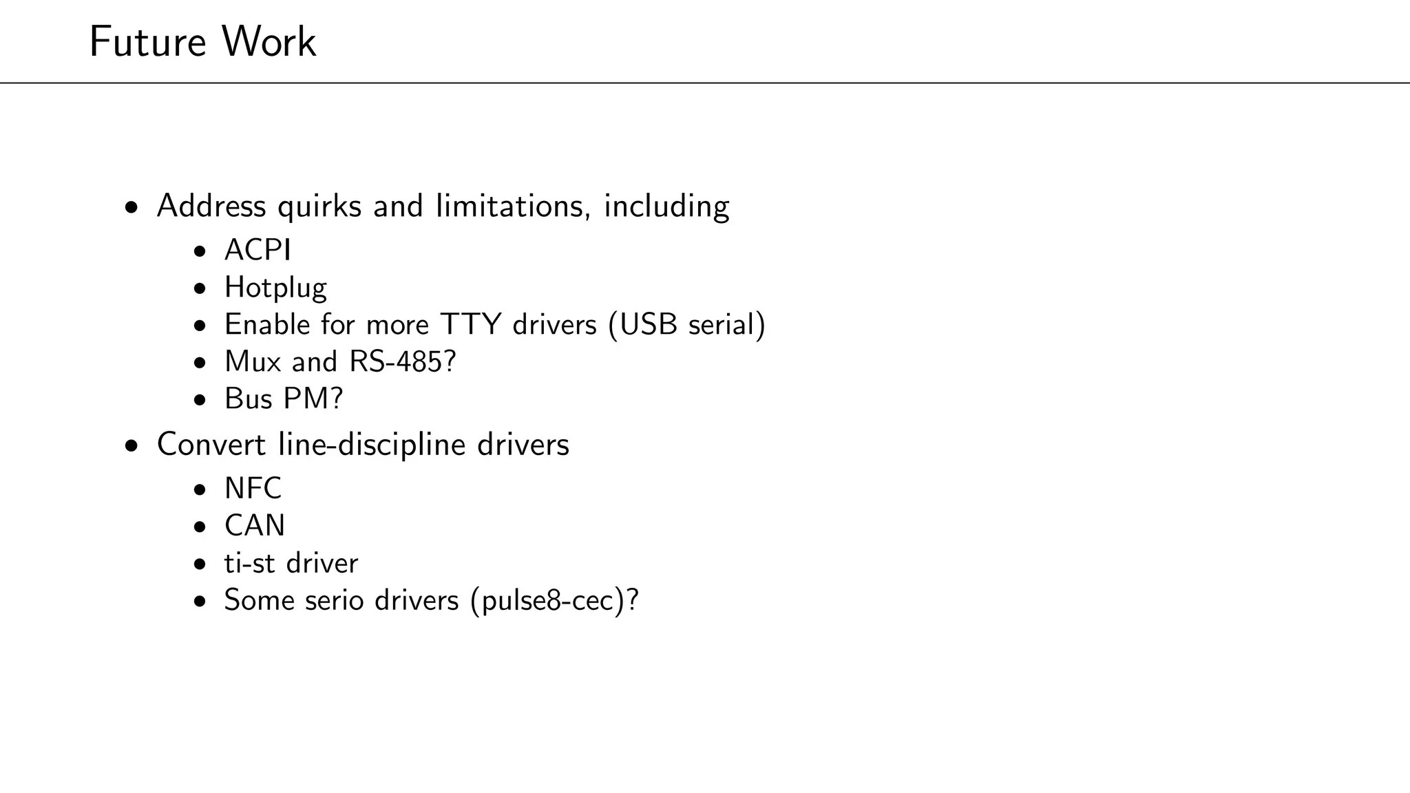 Future Work
• Address quirks and limitations, including
• ACPI
• Hotplug
• Enable for more TTY drivers (USB serial)
• Mux and RS-485?
• Bus PM?
• Convert line-discipline drivers
• NFC
• CAN
• ti-st driver
• Some serio drivers (pulse8-cec)?
 