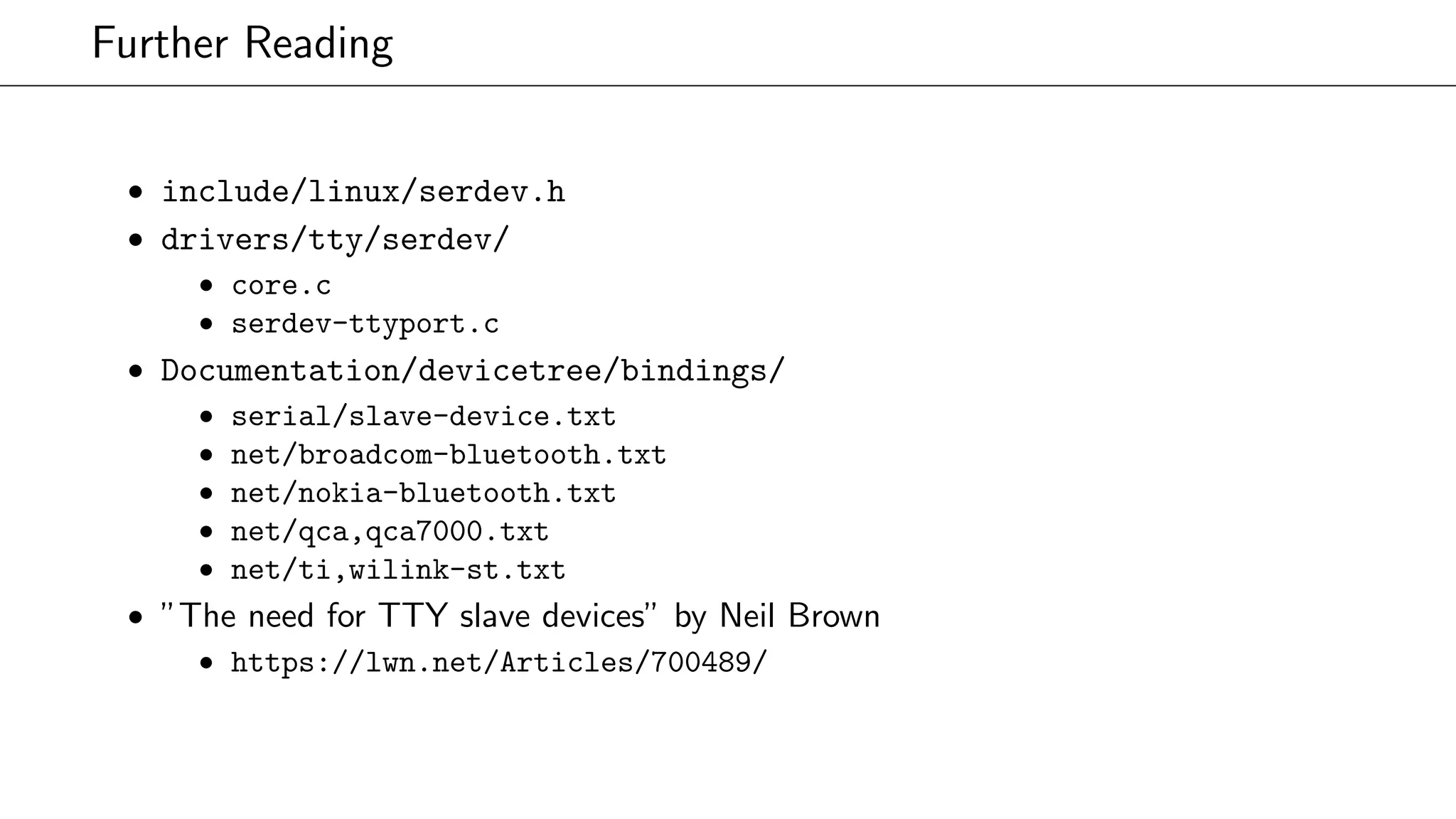 Further Reading
• include/linux/serdev.h
• drivers/tty/serdev/
• core.c
• serdev-ttyport.c
• Documentation/devicetree/bindings/
• serial/slave-device.txt
• net/broadcom-bluetooth.txt
• net/nokia-bluetooth.txt
• net/qca,qca7000.txt
• net/ti,wilink-st.txt
• ”The need for TTY slave devices” by Neil Brown
• https://lwn.net/Articles/700489/
 