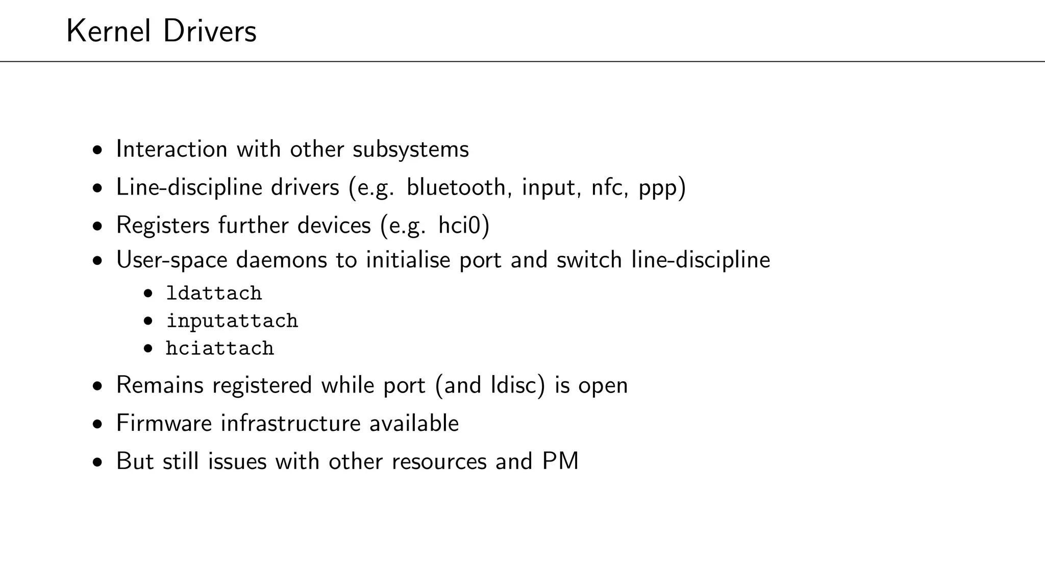 Kernel Drivers
• Interaction with other subsystems
• Line-discipline drivers (e.g. bluetooth, input, nfc, ppp)
• Registers further devices (e.g. hci0)
• User-space daemons to initialise port and switch line-discipline
• ldattach
• inputattach
• hciattach
• Remains registered while port (and ldisc) is open
• Firmware infrastructure available
• But still issues with other resources and PM
 