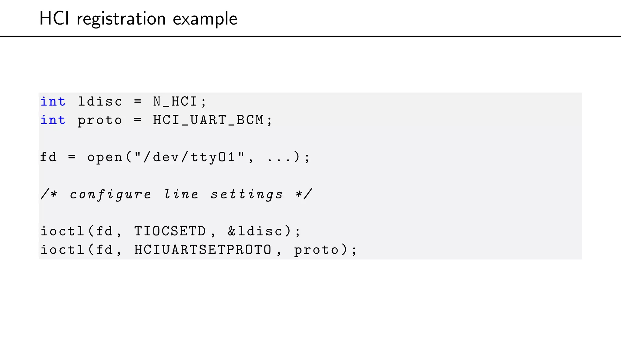 HCI registration example
int ldisc = N_HCI;
int proto = HCI_UART_BCM;
fd = open("/dev/ttyO1", ...);
/* configure line settings */
ioctl(fd , TIOCSETD , &ldisc);
ioctl(fd , HCIUARTSETPROTO , proto);
 