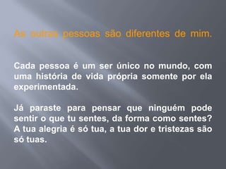 As outras pessoas são diferentes de mim.


Cada pessoa é um ser único no mundo, com
uma história de vida própria somente por ela
experimentada.

Já paraste para pensar que ninguém pode
sentir o que tu sentes, da forma como sentes?
A tua alegria é só tua, a tua dor e tristezas são
só tuas.
 
