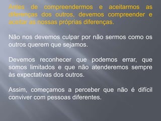 Antes de compreendermos e aceitarmos as
diferenças dos outros, devemos compreender e
aceitar as nossas próprias diferenças.

Não nos devemos culpar por não sermos como os
outros querem que sejamos.

Devemos reconhecer que podemos errar, que
somos limitados e que não atenderemos sempre
às expectativas dos outros.

Assim, começamos a perceber que não é difícil
conviver com pessoas diferentes.
 
