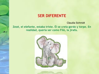 SER DIFERENTE 
Claudia Schmidt 
Zezé, el elefante, estaba triste. Él se creía gordo y torpe. En 
realidad, quería ser como Filó, la jirafa. 
 