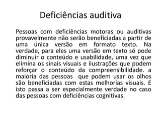 Deficiências auditiva
Pessoas com deficiências motoras ou auditivas
provavelmente não serão beneficiadas a partir de
uma única versão em formato texto. Na
verdade, para eles uma versão em texto só pode
diminuir o conteúdo e usabilidade, uma vez que
elimina os sinais visuais e ilustrações que podem
reforçar o conteúdo da compreensibilidade. a
maioria das pessoas que podem usar os olhos
são beneficiadas com estas melhorias visuais. E
isto passa a ser especialmente verdade no caso
das pessoas com deficiências cognitivas.
 