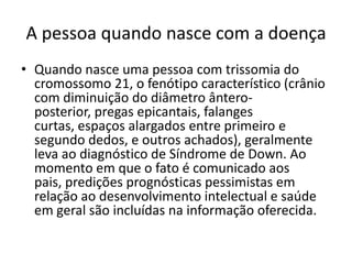 A pessoa quando nasce com a doença
• Quando nasce uma pessoa com trissomia do
  cromossomo 21, o fenótipo característico (crânio
  com diminuição do diâmetro ântero-
  posterior, pregas epicantais, falanges
  curtas, espaços alargados entre primeiro e
  segundo dedos, e outros achados), geralmente
  leva ao diagnóstico de Síndrome de Down. Ao
  momento em que o fato é comunicado aos
  pais, predições prognósticas pessimistas em
  relação ao desenvolvimento intelectual e saúde
  em geral são incluídas na informação oferecida.
 