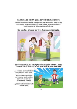 10
NÃO FAÇA DE CONTA QUE A DEFICIÊNCIA NÃO EXISTE
Se você se relacionar com uma pessoa com deficiência como se ela
não tivesse uma deficiência, você vai ignorar uma característica
muito importante dela. Aceite a deficiência.
Ela existe e precisa ser levada em consideração.
As pessoas com deficiência
são pessoas como você.
Têm os mesmos direitos,
os mesmos sentimentos,
os mesmos receios,
os mesmos sonhos.
Aja com naturalidade e tudo
vai dar certo.
SE OCORRER ALGUMA SITUAÇÃO EMBARAÇOSA, UMA BOA DOSE
DE DELICADEZA, SINCERIDADE E BOM HUMOR NUNCA FALHAM
 