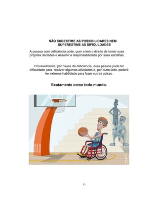 11
NÃO SUBESTIME AS POSSIBILIDADES NEM
SUPERESTIME AS DIFICULDADES
A pessoa com deficiência pode, quer e tem o direito de tomar suas
próprias decisões e assumir a responsabilidade por suas escolhas.
Provavelmente, por causa da deficiência, essa pessoa pode ter
dificuldade para realizar algumas atividades e, por outro lado, poderá
ter extrema habilidade para fazer outras coisas.
Exatamente como todo mundo.
 
