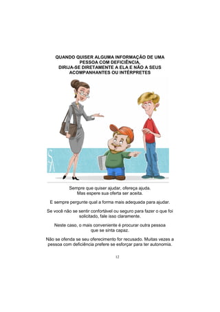 12
Sempre que quiser ajudar, ofereça ajuda.
Mas espere sua oferta ser aceita.
E sempre pergunte qual a forma mais adequada para ajudar.
Se você não se sentir confortável ou seguro para fazer o que foi
solicitado, fale isso claramente.
Neste caso, o mais conveniente é procurar outra pessoa
que se sinta capaz.
Não se ofenda se seu oferecimento for recusado. Muitas vezes a
pessoa com deficiência prefere se esforçar para ter autonomia.
QUANDO QUISER ALGUMA INFORMAÇÃO DE UMA
PESSOA COM DEFICIÊNCIA,
DIRIJA-SE DIRETAMENTE A ELA E NÃO A SEUS
ACOMPANHANTES OU INTÉRPRETES
 