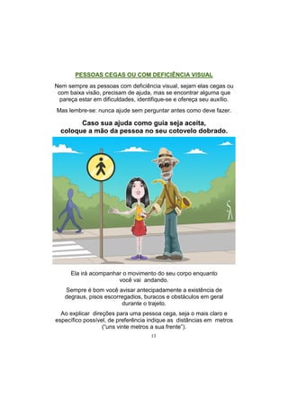 13
PESSOAS CEGAS OU COM DEFICIÊNCIA VISUAL
Nem sempre as pessoas com deficiência visual, sejam elas cegas ou
com baixa visão, precisam de ajuda, mas se encontrar alguma que
pareça estar em dificuldades, identifique-se e ofereça seu auxílio.
Mas lembre-se: nunca ajude sem perguntar antes como deve fazer.
Caso sua ajuda como guia seja aceita,
coloque a mão da pessoa no seu cotovelo dobrado.
Ela irá acompanhar o movimento do seu corpo enquanto
você vai andando.
Sempre é bom você avisar antecipadamente a existência de
degraus, pisos escorregadios, buracos e obstáculos em geral
durante o trajeto.
Ao explicar direções para uma pessoa cega, seja o mais claro e
específico possível, de preferência indique as distâncias em metros
(―uns vinte metros a sua frente‖).
 