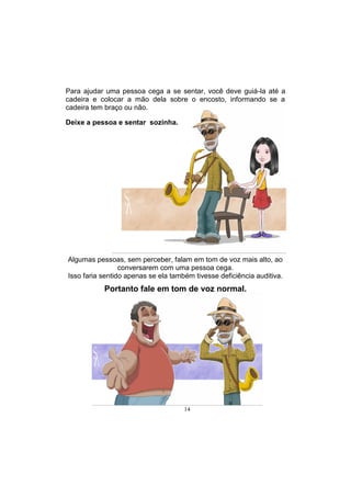 14
Algumas pessoas, sem perceber, falam em tom de voz mais alto, ao
conversarem com uma pessoa cega.
Isso faria sentido apenas se ela também tivesse deficiência auditiva.
Portanto fale em tom de voz normal.
Para ajudar uma pessoa cega a se sentar, você deve guiá-la até a
cadeira e colocar a mão dela sobre o encosto, informando se a
cadeira tem braço ou não.
Deixe a pessoa e sentar sozinha.
 