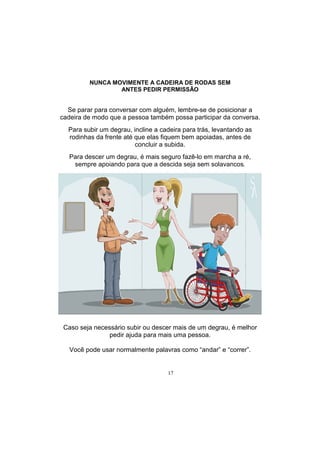 17
NUNCA MOVIMENTE A CADEIRA DE RODAS SEM
ANTES PEDIR PERMISSÃO
Se parar para conversar com alguém, lembre-se de posicionar a
cadeira de modo que a pessoa também possa participar da conversa.
Para subir um degrau, incline a cadeira para trás, levantando as
rodinhas da frente até que elas fiquem bem apoiadas, antes de
concluir a subida.
Para descer um degrau, é mais seguro fazê-lo em marcha a ré,
sempre apoiando para que a descida seja sem solavancos.
Caso seja necessário subir ou descer mais de um degrau, é melhor
pedir ajuda para mais uma pessoa.
Você pode usar normalmente palavras como ―andar‖ e ―correr‖.
 
