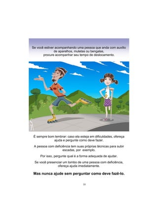 18
Se você estiver acompanhando uma pessoa que anda com auxílio
de aparelhos, muletas ou bengalas,
procure acompanhar seu tempo de deslocamento.
É sempre bom lembrar: caso ela esteja em dificuldades, ofereça
ajuda e pergunte como deve fazer.
A pessoa com deficiência tem suas próprias técnicas para subir
escadas, por exemplo.
Por isso, pergunte qual é a forma adequada de ajudar.
Se você presenciar um tombo de uma pessoa com deficiência,
ofereça ajuda imediatamente.
Mas nunca ajude sem perguntar como deve fazê-lo.
 