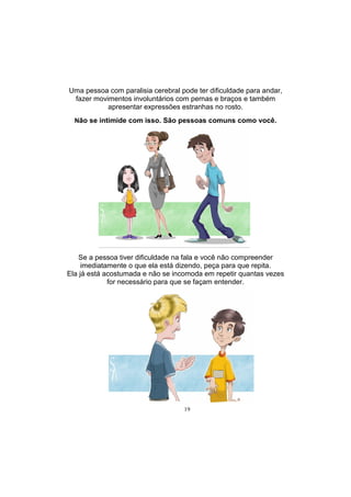 19
Uma pessoa com paralisia cerebral pode ter dificuldade para andar,
fazer movimentos involuntários com pernas e braços e também
apresentar expressões estranhas no rosto.
Não se intimide com isso. São pessoas comuns como você.
Se a pessoa tiver dificuldade na fala e você não compreender
imediatamente o que ela está dizendo, peça para que repita.
Ela já está acostumada e não se incomoda em repetir quantas vezes
for necessário para que se façam entender.
 