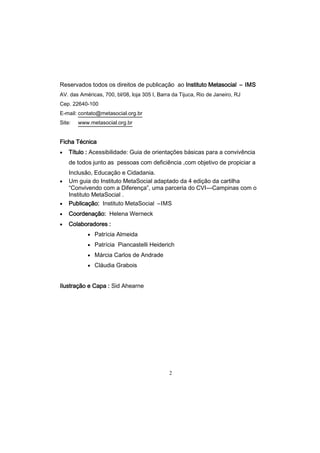 2
Reservados todos os direitos de publicação ao Instituto Metasocial – IMS
AV. das Américas, 700, bl/08, loja 305 I, Barra da Tijuca, Rio de Janeiro, RJ
Cep. 22640-100
E-mail: contato@metasocial.org.br
Site: www.metasocial.org.br
Ficha Técnica
 Título : Acessibilidade: Guia de orientações básicas para a convivência
de todos junto as pessoas com deficiência ,com objetivo de propiciar a
Inclusão, Educação e Cidadania.
 Um guia do Instituto MetaSocial adaptado da 4 edição da cartilha
―Convivendo com a Diferença‖, uma parceria do CVI—Campinas com o
Instituto MetaSocial .
 Publicação: Instituto MetaSocial –IMS
 Coordenação: Helena Werneck
 Colaboradores :
 Patrícia Almeida
 Patrícia Piancastelli Heiderich
 Márcia Carlos de Andrade
 Cláudia Grabois
Ilustração e Capa : Sid Ahearne
 