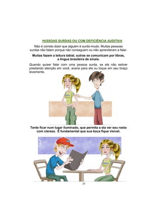 20
Tente ficar num lugar iluminado, que permita a ela ver seu rosto
com clareza. É fundamental que sua boca fique visível.
PESSOAS SURDAS OU COM DEFICIÊNCIA AUDITIVA
Não é correto dizer que alguém é surdo-mudo. Muitas pessoas
surdas não falam porque não conseguem ou não aprenderam a falar.
Muitas fazem a leitura labial, outras se comunicam por libras,
a lingua brasileira de sinais.
Quando quiser falar com uma pessoa surda, se ela não estiver
prestando atenção em você, acene para ela ou toque em seu braço
levemente.
 