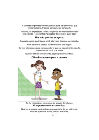 21
A surdez não permite ouvir mudanças sutis de tom de voz que
indicam alegria, tristeza, sarcasmo ou seriedade.
Portanto, as expressões faciais, os gestos e o movimento do seu
corpo serão excelentes indicações do que você quer dizer.
Mas não precisa exagerar.
Caso ela queira, pedirá para você falar mais devagar ou mais alto.
Nem sempre a pessoa surda tem uma boa dicção.
Se tiver dificuldade para compreender o que ela está dizendo, não há
problemas em pedir que repita.
Quando estiver conversando, seja expressivo ao falar.
Olhe diretamente para a pessoa.
Se for necessário, comunique-se através de bilhetes.
O importante é se comunicar.
Quando a pessoa surda estiver acompanhada de um intérprete,
dirija-se à pessoa surda, não ao intérprete.
 