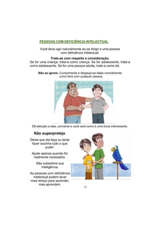 22
.PESSOAS COM DEFICIÊNCIA INTELECTUAL
Você deve agir naturalmente ao se dirigir a uma pessoa
com deficiência intelectual.
Trate-as com respeito e consideração.
Se for uma criança, trate-a como criança. Se for adolescente, trate-a
como adolescente. Se for uma pessoa adulta, trate-a como tal.
Não as ignore. Cumprimente e despeça-se delas normalmente
como faria com qualquer pessoa.
Dê atenção a elas, converse e você verá como é uma troca interessante.
Não superproteja.
Deixe que ela faça ou tente
fazer sozinha tudo o que
puder.
Ajude apenas quando for
realmente necessário.
Não subestime sua
inteligência.
As pessoas com deficiência
intelectual podem levar
mais tempo para aprender,
mas aprendem.
 