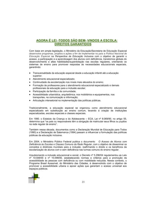 23
Em 2004, o Ministério Público Federal publica o documento O Acesso de Alunos com
Deficiência às Escolas e Classes Comuns da Rede Regular, com o objetivo de disseminar os
conceitos e diretrizes mundiais para a inclusão, reafirmando o direito e os benefícios da
escolarização de alunos com e sem deficiência nas turmas comuns do ensino regular.
Impulsionando a inclusão educacional e social, o Decreto nº 5.296/04 regulamentou as Leis
nº 10.048/00 e nº 10.098/00, estabelecendo normas e critérios para a promoção da
acessibilidade às pessoas com deficiência ou com mobilidade reduzida. Nesse contexto, o
Programa Brasil Acessível, do Ministério das Cidades, é desenvolvido com o objetivo de
promover a acessibilidade urbana e apoiar ações que garantam o acesso universal aos
espaços públicos.
Tradicionalmente, a educação especial se organizou como atendimento educacional
especializado em substituição ao ensino comum, levando à criação de instituições
especializadas, escolas especiais e classes especiais.
Em 1990. o Estatuto da Criança e do Adolescente – ECA, Lei nº 8.069/90, no artigo 55,
determina que ―os pais ou responsáveis têm a obrigação de matricular seus filhos ou pupilos
na rede regular de ensino‖.
Também nessa década, documentos como a Declaração Mundial de Educação para Todos
(1990) e a Declaração de Salamanca (1994) passam a influenciar a formulação das políticas
públicas da educação inclusiva.
AGORA É LEI -TODOS SÃO BEM- VINDOS A ESCOLA:
DIREITOS GARANTIDOS
Com base em ampla legislação, o Ministério da Educação/Secretaria de Educação Especial
desenvolve programas, projetos e ações a fim de implementar no país a Política Nacional de
Educação Especial na Perspectiva da Educação Inclusiva com o objetivo de garantir o
acesso, a participação e a aprendizagem dos alunos com deficiência, transtornos globais do
desenvolvimento e altas habilidades/superdotação nas escolas regulares, orientando os
sistemas de ensino para promover respostas às necessidades educacionais especiais,
garantindo:
 Transversalidade da educação especial desde a educação infantil até a educação
superior;
 Atendimento educacional especializado;
 Continuidade da escolarização nos níveis mais elevados do ensino;
 Formação de professores para o atendimento educacional especializado e demais
profissionais da educação para a inclusão escolar;
 Participação da família e da comunidade;
 Acessibilidade urbanística, arquitetônica, nos mobiliários e equipamentos, nos
transportes, na comunicação e informação;
 Articulação intersetorial na implementação das políticas públicas.
 