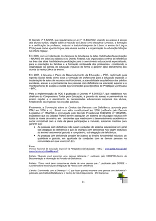24
O Decreto nº 5.626/05, que regulamenta a Lei nº 10.436/2002, visando ao acesso à escola
dos alunos surdos, dispõe sobre a inclusão da Libras como disciplina curricular, a formação
e a certificação de professor, instrutor e tradutor/intérprete de Libras, o ensino da Língua
Portuguesa como egunda língua para alunos surdos e a organização da educação bilíngüe
no ensino regular.
Em 2005, com a implantação dos Núcleos de Atividades de Altas Habilidades/Superdotação
– NAAH/S em todos os estados e no Distrito Federal, são organizados centros de referência
na área das altas habilidades/superdotação para o atendimento educacional especializado,
para a orientação às famílias e a formação continuada dos professores, constituindo a
organização da política de educação inclusiva de forma a garantir esse atendimento aos
alunos da rede pública de ensino.
Em 2007, é lançado o Plano de Desenvolvimento da Educação – PDE, reafirmado pela
Agenda Social, tendo como eixos a formação de professores para a educação especial, a
implantação de salas de recursos multifuncionais, a acessibilidade arquitetônica dos prédios
escolares, acesso e a permanência das pessoas com deficiência na educação superior e o
monitoramento do acesso à escola dos favorecidos pelo Beneficio de Prestação Continuada
– BPC.
Para a implementação do PDE é publicado o Decreto nº 6.094/2007, que estabelece nas
diretrizes do Compromisso Todos pela Educação, a garantia do acesso e permanência no
ensino regular e o atendimento às necessidades educacionais especiais dos alunos,
fortalecendo seu ingresso nas escolas públicas.
Finalmente, a Convenção sobre os Direitos das Pessoas com Deficiência, aprovada pela
ONU em 2006 e no Brasil com valor constitucional em 2008 (ratificada pelo Decreto
Legislativo nº 186/2008 e promulgada pelo Decreto Presidencial 6949/2009 nº 186/2008),
estabelece que os Estados-Partes devem assegurar um sistema de educação inclusiva em
todos os níveis de ensino, em ambientes que maximizem o desenvolvimento acadêmico e
social compatível com a meta da plena participação e inclusão, adotando medidas para
garantir que:
 As pessoas com deficiência não sejam excluídas do sistema educacional em geral
sob alegação de deficência e que as crianças com deficiência não sejam excluídas
do ensino fundamental gratuito e compulsório, sob alegação de deficiência;
 As pessoas com deficiência possam ter acesso ao ensino fundamental inclusivo, de
qualidade e gratuito, em igualdade de condições com as demais pessoas na
comunidade em que vivem (Art.24).
Fonte:
Política Nacional de Educação Especial na Perspectiva da Educação – MEC – www.portal.mec.gov.br/
seesp/arquivos/pdf/politica.pdf
Folheto ―Quando você encontrar uma pessoa deficiente...‖, publicado pelo CEDIPOD-Centro de
Documentação e Informação do Portador de Deficiência.
Folheto: ―Como você deve comportar-se diante de uma pessoa que...‖, publicado pela CORDE –
Coordenadoria Nacional para Integração da Pessoa com Deficiência
Cartilha ―Convivendo com a Diferença – O que fazer quando encontrar uma pessoa com deficiência‖-
publicado pelo Instituto MetaSocial e o Centro de Vida Independente - CVI Campinas
 