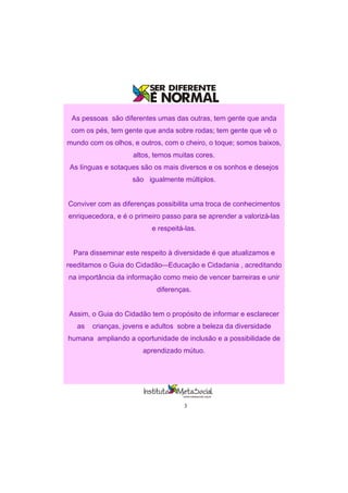 3
As pessoas são diferentes umas das outras, tem gente que anda
com os pés, tem gente que anda sobre rodas; tem gente que vê o
mundo com os olhos, e outros, com o cheiro, o toque; somos baixos,
altos, temos muitas cores.
As línguas e sotaques são os mais diversos e os sonhos e desejos
são igualmente múltiplos.
Conviver com as diferenças possibilita uma troca de conhecimentos
enriquecedora, e é o primeiro passo para se aprender a valorizá-las
e respeitá-las.
Para disseminar este respeito à diversidade é que atualizamos e
reeditamos o Guia do Cidadão—Educação e Cidadania , acreditando
na importância da informação como meio de vencer barreiras e unir
diferenças.
Assim, o Guia do Cidadão tem o propósito de informar e esclarecer
as crianças, jovens e adultos sobre a beleza da diversidade
humana ampliando a oportunidade de inclusão e a possibilidade de
aprendizado mútuo.
 