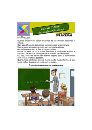4
Guia do Cidadão
Educação e Cidadania
Quando entramos na escola trazemos de casa nossos costumes e
cultura.
Com os professores, adquirimos conhecimentos fundamentais.
Mas também aprendemos muito com os nossos colegas.
A convivência na escola é uma troca constante.
Alunos de todos os tipos, cores, tamanhos e habilidades entram a
cada ano nas escolas para aprender e também para ENSINAR.
Ou seja, cada um de nós tem sempre alguma coisa a acrescentar
com nossas vivências pessoais.
Quanto mais mantemos a nossa mente aberta, mais extraímos o que
há de melhor dessa convivência com os outros.
É assim que aprendemos e crescemos.
 