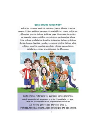 5
QUEM SOMOS TODOS NÓS?
Mulheres, homens, meninos, meninas, jovens, idosos, brancos,
negros, índios, asiáticos, pessoas com deficiência , povos indígenas,
diferentes grupos étnicos, lésbicas, gays, bissexuais, travesties,
transexuais, judeus, cristãos, muçulmanos, protestantes, ateus,
ricos, pobres, analfabetos, letrados, imigrantes, turistas, médicos,
donas de casa, taxistas, motoboys, magros, gordos, baixos, altos,
médios, expertos, doentes, sem-teto, míopes, aposentados,
estudantes, e mais uma infinidade de diferenças.
Basta olhar ao redor para ver que todos somos diferentes.
A única característica que nos une é a diversidade; ou seja,
cada ser humano tem suas próprias características.
Até mesmo gêmeos são diferentes entre si.
POR ISSO, TODAS AS IDENTIDADES E DIFERENÇAS SÃO BEM-VINDAS.
 
