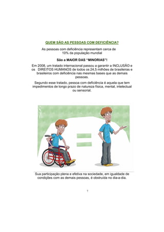 7
QUEM SÃO AS PESSOAS COM DEFICIÊNCIA?
As pessoas com deficiência representam cerca de
10% da população mundial
São a MAIOR DAS “MINORIAS”!
Em 2008, um tratado internacional passou a garantir a INCLUSÃO e
os DIREITOS HUMANOS de todos os 24,5 milhões de brasileiras e
brasileiros com deficiência nas mesmas bases que as demais
pessoas.
Segundo esse tratado, pessoa com deficiência é aquela que tem
impedimentos de longo prazo de natureza física, mental, intelectual
ou sensorial.
Sua participação plena e efetiva na sociedade, em igualdade de
condições com as demais pessoas, é obstruída no dia-a-dia.
 