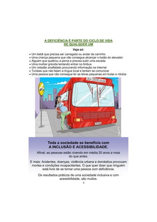 8
A DEFICIÊNCIA É PARTE DO CICLO DE VIDA
DE QUALQUER UM
Veja só:
 Um bebê que precisa ser carregado ou andar de carrinho
 Uma criança pequena que não consegue alcançar o botão do elevador
 Alguém que quebrou a perna e precisa subir uma escada
 Uma mulher grávida tentando entrar no ônibus
 Um cidadão analfabeto procurando informação na internet
 Turistas que não falam a língua local e tentam se comunicar
 Uma pessoa que não consegue ler as letras pequenas em bulas e rótulos
Toda a sociedade se beneficia com
A INCLUSÃO E ACESSIBILIDADE.
Afinal, as pessoas estão vivendo em média 20 anos a mais
do que antes.
E mais: Acidentes, doenças, violência urbana e doméstica provocam
mortes e condições incapacitantes. O que quer dizer que ninguém
está livre de se tornar uma pessoa com deficiência.
Os resultados práticos de uma sociedade inclusiva e com
acessibilidade, são muitos.
 
