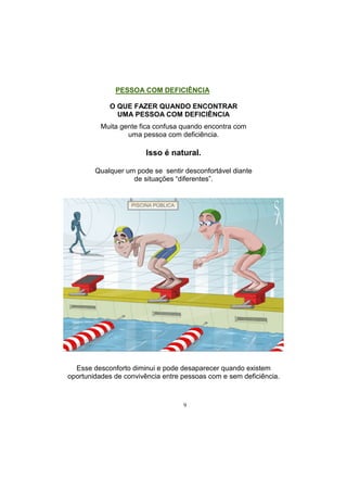 9
PESSOA COM DEFICIÊNCIA
O QUE FAZER QUANDO ENCONTRAR
UMA PESSOA COM DEFICIÊNCIA
Muita gente fica confusa quando encontra com
uma pessoa com deficiência.
Isso é natural.
Qualquer um pode se sentir desconfortável diante
de situações ―diferentes‖.
Esse desconforto diminui e pode desaparecer quando existem
oportunidades de convivência entre pessoas com e sem deficiência.
 