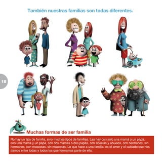 18
Muchas formas de ser familia
No hay un tipo de familia, sino muchos tipos de familias. Las hay con sólo una mamá o un papá,
con una mamá y un papá, con dos mamás o dos papás, con abuelas y abuelos, con hermanos, sin
hermanos, con mascotas, sin mascotas. Lo que hace a una familia, es el amor y el cuidado que nos
damos entre todas y todos los que formamos parte de ella.
También nuestras familias son todas diferentes.
 