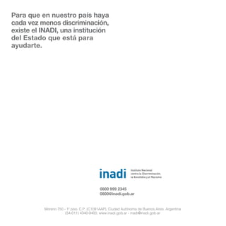 Para que en nuestro país haya
cada vez menos discriminación,
existe el INADI, una institución
del Estado que está para
ayudarte.
Moreno 750 - 1º piso. C.P. (C1091AAP), Ciudad Autónoma de Buenos Aires. Argentina
(54-011) 4340-9400, www.inadi.gob.ar - inadi@inadi.gob.ar
0800 999 2345
0800@inadi.gob.ar
 