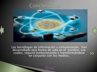 Conclusiones




Las tecnólogas de información y comunicación, han
 desarrollado otra forma de vida en el hombre. Los
  cuales, seguirá evolucionando y transformándose
             en conjunto con los medios.



                      Menú
 